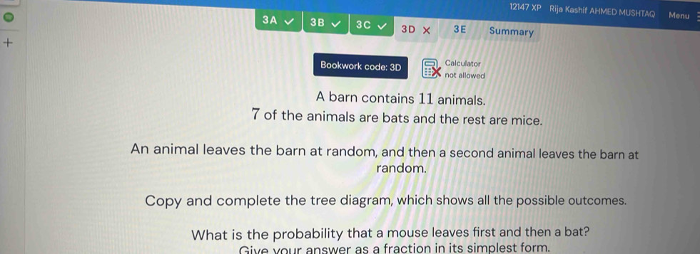 12147 x° Rija Kashif AHMED MUSHTAQ Menu 
3A 3B 3C 3D × 3E Summary 
+ 
Calculator 
Bookwork code: 3D not allowed 
A barn contains 11 animals.
7 of the animals are bats and the rest are mice. 
An animal leaves the barn at random, and then a second animal leaves the barn at 
random. 
Copy and complete the tree diagram, which shows all the possible outcomes. 
What is the probability that a mouse leaves first and then a bat? 
Give vour answer as a fraction in its simplest form.