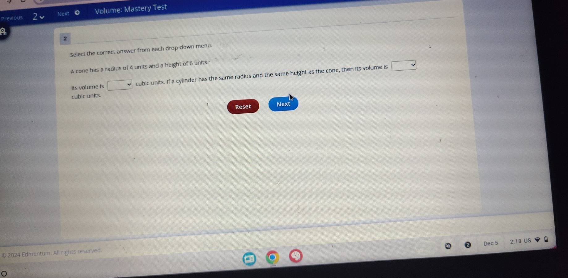 Next Volume: Mastery Test 
Previous 
o 
2 
Select the correct answer from each drop-down menu. 
A cone has a radius of 4 units and a height of 6 units. 
Its volume Is □ cubic units. If a cylinder has the same radius and the same height as the cone, then its volume is 
□ 
cubic units. 
Reset Next 
Dec 5 2:18 US 
© 2024 Edmentum. All rights reserved.