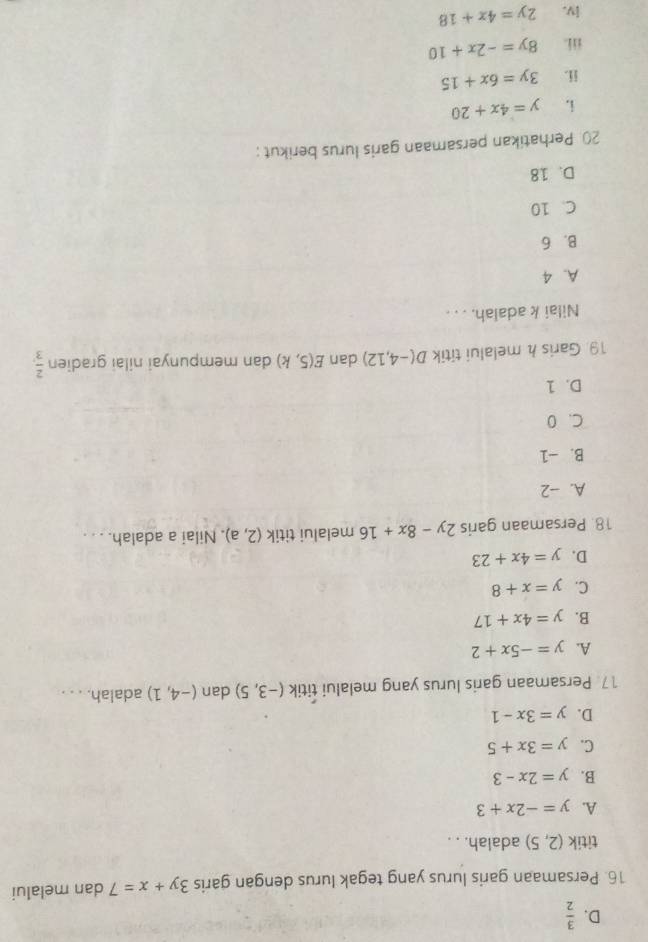 D.  3/2 
16. Persamaan garis lurus yang tegak lurus dengan garis 3y+x=7 dan melalui
titik (2,5) adalah. . .
A. y=-2x+3
B. y=2x-3
C. y=3x+5
D. y=3x-1
17 Persamaan garis lurus yang melalui titik (-3,5) dan (-4,1) adalah. . . .
A. y=-5x+2
B. y=4x+17
C. y=x+8
D. y=4x+23
18. Persamaan garis 2y-8x+16 melalui titik (2,a). Nilai a adalah. . . .
A. -2
B. -1
C. 0
D. 1
19 Garis h melalui titik D(-4,12) dan E(5,k) dan mempunyai nilai gradien  2/3 , 
Nilai k adalah. . . .
A. 4
B. 6
C. 10
D. 18
20 Perhatikan persamaan garis lurus berikut :
i. y=4x+20
ii. 3y=6x+15
iii. 8y=-2x+10
lv. 2y=4x+18