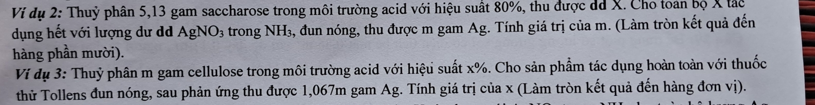 Ví dụ 2: Thuỷ phân 5, 13 gam saccharose trong môi trường acid với hiệu suất 80%, thu được dã X. Cho toán bọ X tác 
dụng hết với lượng dư dã AgNO_3 trong NH_3 , đun nóng, thu được m gam Ag. Tính giá trị của m. (Làm tròn kết quả đến 
hàng phần mười). 
Ví dụ 3: Thuỷ phân m gam cellulose trong môi trường acid với hiệu suất x%. Cho sản phẩm tác dụng hoàn toàn với thuốc 
thử Tollens đun nóng, sau phản ứng thu được 1,067m gam Ag. Tính giá trị của x (Làm tròn kết quả đến hàng đơn vị).