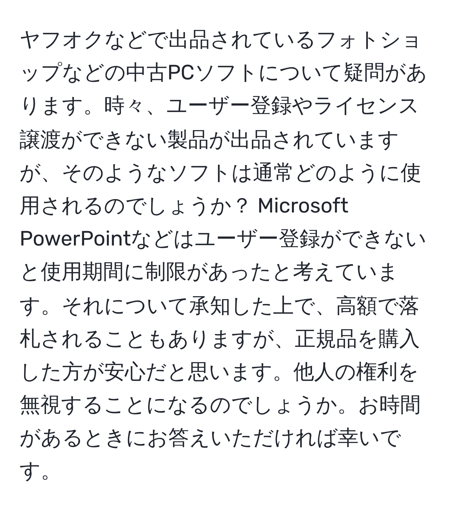 ヤフオクなどで出品されているフォトショップなどの中古PCソフトについて疑問があります。時々、ユーザー登録やライセンス譲渡ができない製品が出品されていますが、そのようなソフトは通常どのように使用されるのでしょうか？ Microsoft PowerPointなどはユーザー登録ができないと使用期間に制限があったと考えています。それについて承知した上で、高額で落札されることもありますが、正規品を購入した方が安心だと思います。他人の権利を無視することになるのでしょうか。お時間があるときにお答えいただければ幸いです。