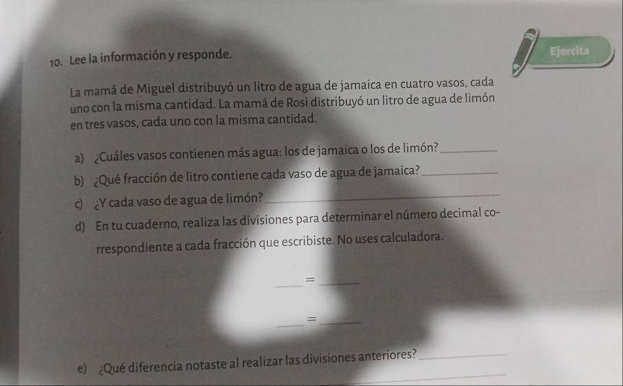 Lee la información y responde. Ejercita 
La mamá de Miguel distribuyó un litro de agua de jamaica en cuatro vasos, cada 
uno con la misma cantidad. La mamá de Rosi distribuyó un litro de agua de limón 
en tres vasos, cada uno con la misma cantidad. 
a) ¿Cuáles vasos contienen más agua: los de jamaica o los de limón?_ 
_ 
b) ¿Qué fracción de litro contiene cada vaso de agua de jamaica?_ 
c) ¿Y cada vaso de agua de limón? 
d) En tu cuaderno, realiza las divisiones para determinar el número decimal co- 
rrespondiente a cada fracción que escribiste. No uses calculadora. 
_ 
_= 
_ 
_= 
_ 
e) ¿Qué diferencia notaste al realizar las divisiones anteriores?_