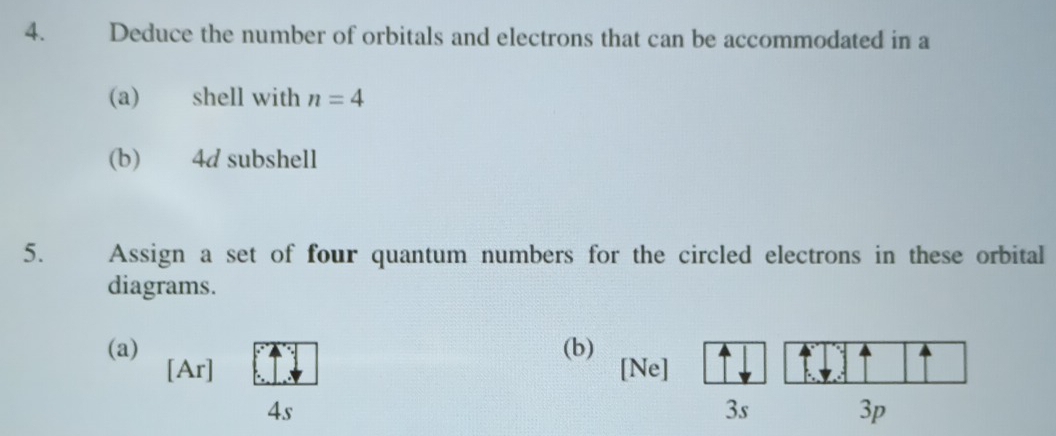 Deduce the number of orbitals and electrons that can be accommodated in a 
(a) shell with n=4
(b) 4d subshell 
5. Assign a set of four quantum numbers for the circled electrons in these orbital 
diagrams. 
(a) (b) 
[Ar] [Ne] 
4s 
3s