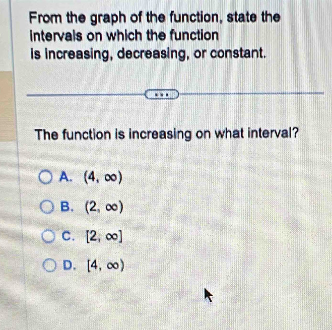 From the graph of the function, state the
intervals on which the function
is increasing, decreasing, or constant.
The function is increasing on what interval?
A. (4,∈fty )
B. (2,∈fty )
C. [2,∈fty ]
D. [4,∈fty )