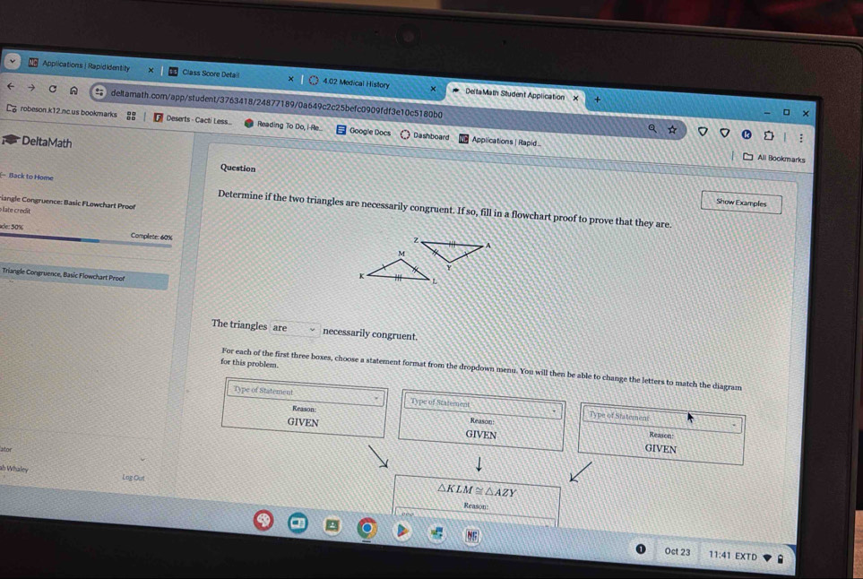 Applications| Rapididentity Class Score Detail 4.02 Medical History × Delta Math Student Application 
n deltarath.com/app/student/3763418/24877189/0a649c2c25befc0909fdf3e10c5180b0 
□ 
robeson.k12.nc.us bookmarks Deserts - Cacti Less Reading To Do, i-Re. Googie Docs Dashboard Applications | Rapid... 
DeltaMath 
All Bookmarks 
Question 
Back to Home Determine if the two triangles are necessarily congruent. If so, 
riangle Congruence: Basic FLowchart Proof 
Show Examples 
o late credit 
fil l in a flowchart proof to prove that they are. 
de: 50%
Complete: 60%
Triangle Congruence, Basic Flowchart Proof 
The triangles are necessarily congruent. 
for this problem. 
For each of the first three boxes, choose a statement format from the dropdown menu. You will then be able to change the letters to match the diagram 
Type of Statement Type of Statement Type of Statemen: 
Reason Reason 
GIVEN GIVEN Reason: 
lator 
GIVEN 
ah Whaley Log Out
△ KLM≌ △ AZY
Reason: 
Oct 23 11:41 EXTD