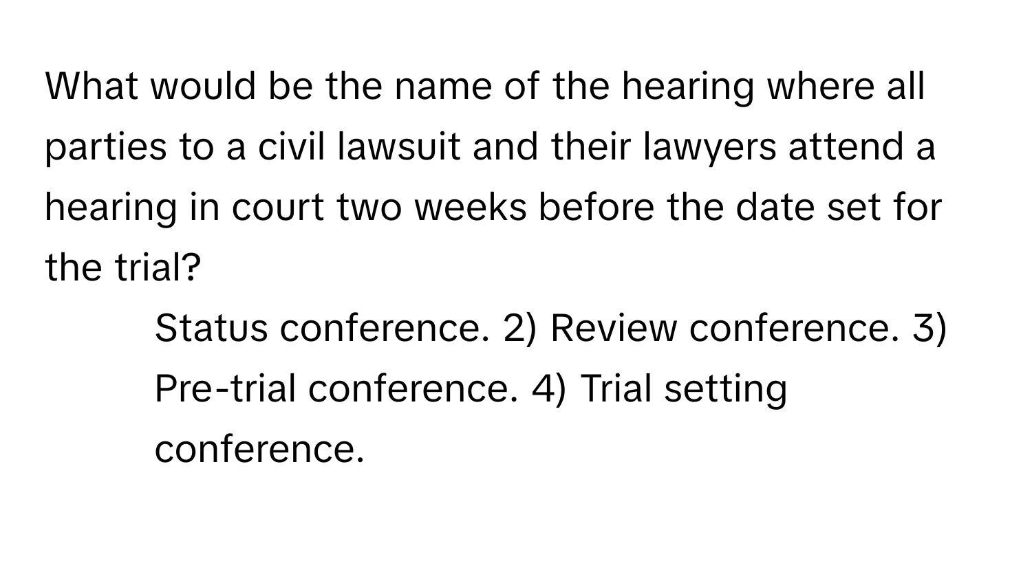 What would be the name of the hearing where all parties to a civil lawsuit and their lawyers attend a hearing in court two weeks before the date set for the trial?

1) Status conference. 2) Review conference. 3) Pre-trial conference. 4) Trial setting conference.