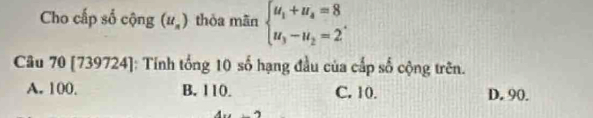 Cho cấp số cộng (u_n) thỏa mãn beginarrayl u_1+u_4=8 u_3-u_2=2endarray.. 
Câu 70 [739724]: Tính tổng 10 số hạng đầu của cấp số cộng trên.
A. 100. B. 110. C. 10. D. 90.