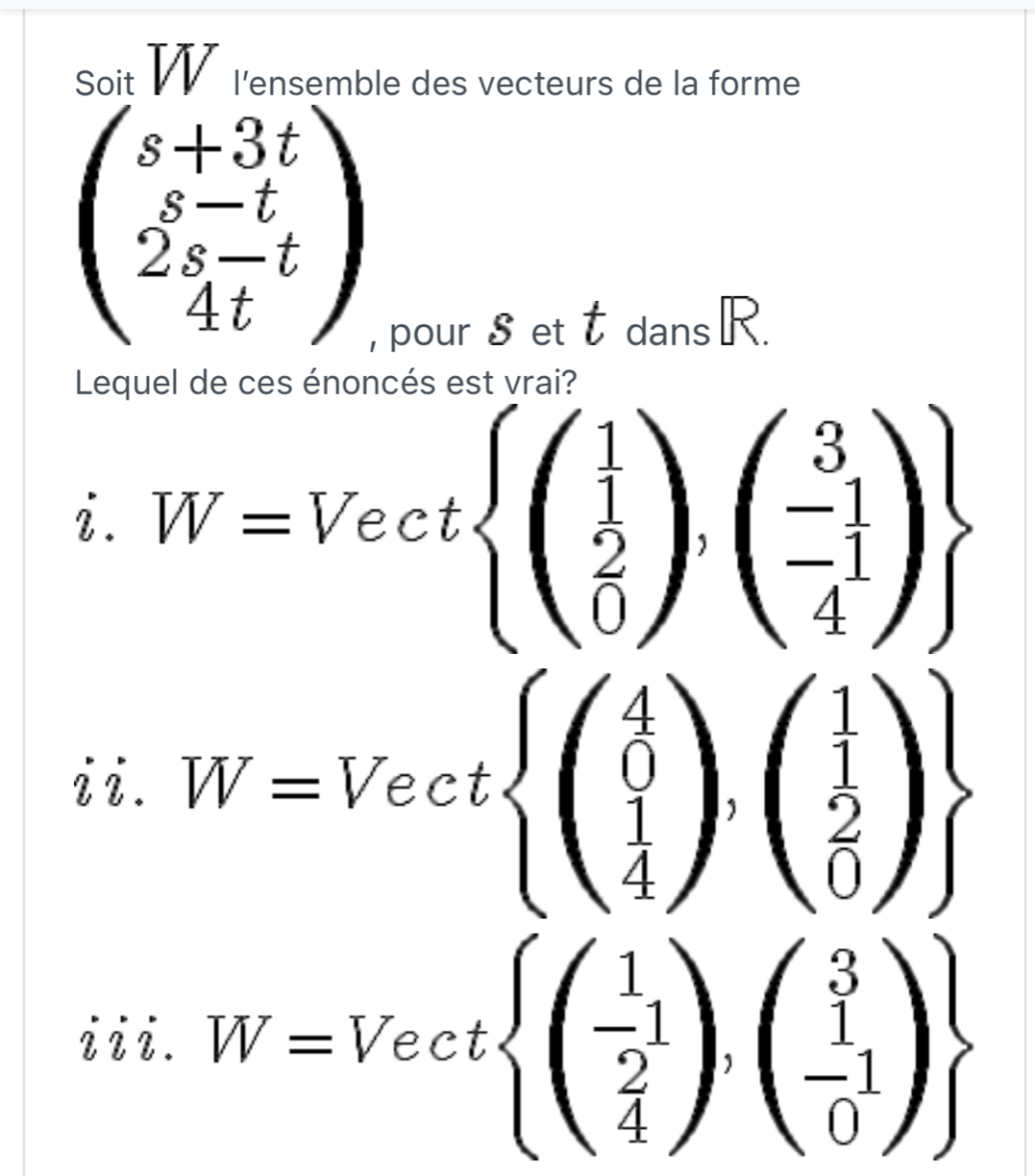 Soit VV l'ensemble des vecteurs de la forme
beginpmatrix s+3t s-t 2s-tendpmatrix
, pour $ et t dansR. 
ncés est vrai?
i.W=Vectbeginarrayl .beginarrayr beginpmatrix 1 1 0endpmatrix ,beginpmatrix 1 -1 4endpmatrix 
ii. W=Vectbeginarrayl ( 4/0 ),( 1/2 )  1/4 )
iii. W=Vectbeginarrayl beginpmatrix  1/2 1 4endpmatrix ,beginpmatrix 3 -1 0endpmatrix 