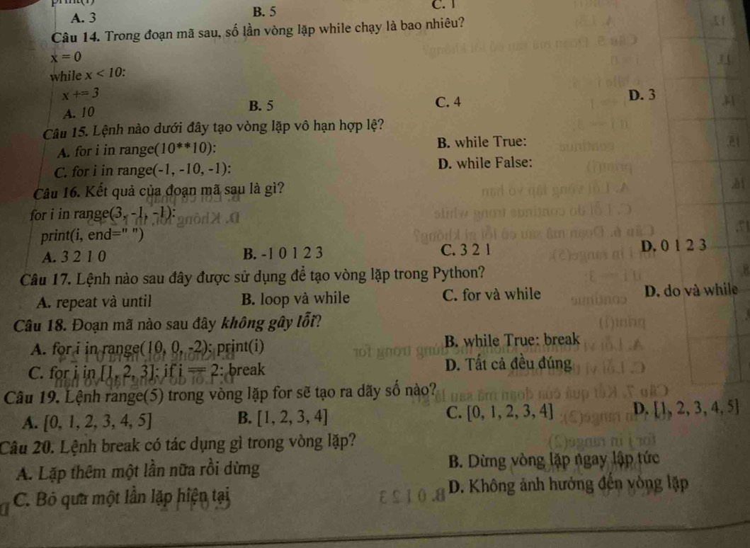 A. 3 B. 5 C. 1
Câu 14. Trong đoạn mã sau, số lần vòng lặp while chạy là bao nhiêu?
x=0
while x<10</tex> .
x+=3 D. 3
A. 10 B. 5
C. 4
Câu 15. Lệnh nào dưới đây tạo vòng lặp vô hạn hợp lệ?
A. for i in range (10^(**)10). B. while True:
C. for i in range (-1,-10,-1) : D. while False:
Câu 16. Kết quả của đoạn mã sau là gì?
for i in range (3,-1,-1) :
print(i,end=''')
A. 3 2 1 0 B. -1 0 1 2 3 C. 3 2 1 D. 0 1 2 3
Câu 17. Lệnh nào sau đây được sử dụng để tạo vòng lặp trong Python?
A. repeat và until B. loop và while C. for và while D. do và while
Câu 18. Đoạn mã nào sau đây không gây lỗi?
A. for i in range (10,0,-2) : print(i) B. while True: break
C. for i in [1,2,3] : ifi=2 : break
D. Tất cả đều đúng
Câu 19. Lệnh range(5) trong vòng lặp for sẽ tạo ra dãy số nào?
B.
A. [0,1,2,3,4,5] [1,2,3,4]
D.
C. [0,1,2,3,4] [1,2,3,4,5]
Câu 20. Lệnh break có tác dụng gì trong vòng lặp?
A. Lặp thêm một lần nữa rồi dừng B. Dừng vòng lặp ngay lập tức
D. Không ảnh hưởng đến vòng lập
C. Bỏ qua một lần lặp hiện tại