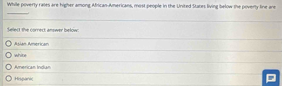 While poverty rates are higher among African-Americans, most people in the United States living below the poverty line are
_
Select the correct answer below:
Asian American
white
American Indian
Hispanic