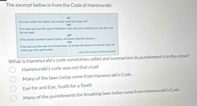 The excerpt below is from the Code of Hammurabi.
If Q son sttive his father, his bamts shat for teawn oft
If a man put out the eye of anather man, his eye shall be gut set Je ee
that ram dye
if he foeeak amatter coan's bame, his bonw shell be braken 
if he gut out the eye of a freod man, o lawak the boce of s teet mar, he
shải buy cha goi min um toe Cote of Mammund
What is Hammurabi's code sometimes called and summarizes its punishment's to the crime?
Hammurabi's code was not that cruel
Many of the laws today come from Hammurabi's Code.
Eye for and Eye, Tooth for a Tooth
Many of the punishments for breaking laws today come from Hammurabi's Code.