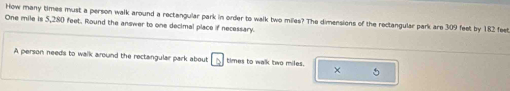 How many times must a person walk around a rectangular park in order to walk two miles? The dimensions of the rectangular park are 309 feet by 182 feet
One mile is 5,280 feet. Round the answer to one decimal place if necessary. 
A person needs to walk around the rectangular park about times to walk two miles, 
× 5