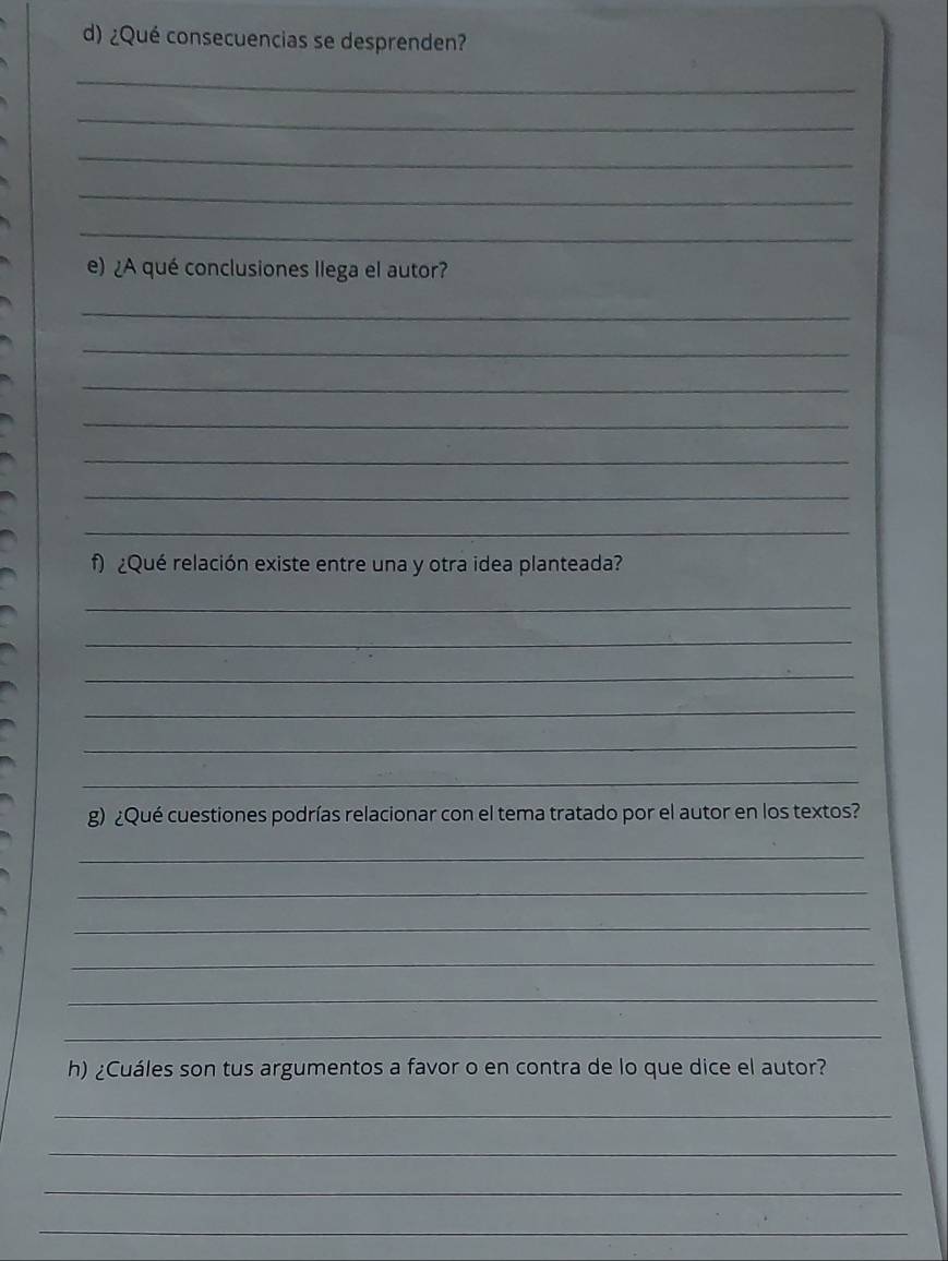 ¿Qué consecuencias se desprenden? 
_ 
_ 
_ 
_ 
_ 
e) ¿A qué conclusiones llega el autor? 
_ 
_ 
_ 
_ 
_ 
_ 
_ 
f) ¿Qué relación existe entre una y otra idea planteada? 
_ 
_ 
_ 
_ 
_ 
_ 
g) ¿Qué cuestiones podrías relacionar con el tema tratado por el autor en los textos? 
_ 
_ 
_ 
_ 
_ 
_ 
h) ¿Cuáles son tus argumentos a favor o en contra de lo que dice el autor? 
_ 
_ 
_ 
_