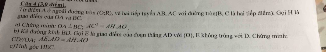 (3,0 điểm). 
Từ điểm A ở ngoài đường tròn (O;R) , vẽ hai tiếp tuyến AB, AC với đường tròn(B, C là hai tiếp điểm). Gọi H là 
giao điểm của OA và BC. 
a) Chứng minh: OA⊥ BC; AC^2=AH.AO. 
b) Kẻ đường kính BD. Gọi E là giao điểm của đoạn thẳng AD với (O), E không trùng với D. Chứng minh:
CD//OA; AE.AD=AH.AO
c)Tính góc HEC.