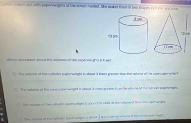 yrthia makes and sells paperweights at the street market. She makes them in two shapes, cylinder and cone,
13 cm
Which statement about the volumes of the paperweights is true?
The volume of the cylinder paperweight is about 3 times greater than the volume of the cone paperweight.
The volume of the cone paperweight is about 3 times greater than the volume of the cylinder paperweight.
The volume of the cylinder paperweight is about the same as the volume of the cone paperweight.
The volume of the cylinder paperweight is about  3/5  less than the volume of the cone paperweight.