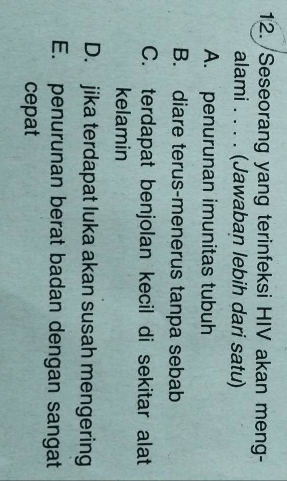 Seseorang yang terinfeksi HIV akan meng-
alami .... (Jawaban lebih dari satu)
A. penurunan imunitas tubuh
B. diare terus-menerus tanpa sebab
C. terdapat benjolan kecil di sekitar alat
kelamin
D. jika terdapat luka akan susah mengering
E. penurunan berat badan dengan sangat
cepat