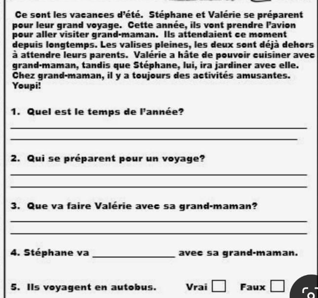 Ce sont les vacances d'été. Stéphane et Valérie se préparent 
pour leur grand voyage. Cette année, ils vont prendre lavion 
pour aller visiter grand-maman. Its attendaient ce moment 
depuis longtemps. Les valises pleines, les deux sont déjà dehors 
à attendre leurs parents. Valérie a hâte de pouvoir cuisiner avec 
grand·maman, tandis que Stéphane, lui, ira jardiner avec elle. 
Chez grand-maman, il y a toujours des activités amusantes. 
Youpi! 
1. Quel est le temps de l'année? 
_ 
_ 
2. Qui se préparent pour un voyage? 
_ 
_ 
3. Que va faire Valérie avec sa grand-maman? 
_ 
_ 
4. Stéphane va _avec sa grand-maman. 
5. IIs voyagent en autobus. Vrai □ Faux □