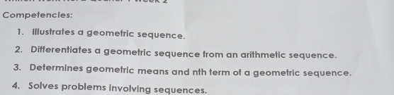 Competencies: 
1. Illustrates a geometric sequence. 
2. Differentiates a geometric sequence from an arithmetic sequence. 
3. Determines geometric means and nth term of a geometric sequence. 
4. Solves problems involving sequences.