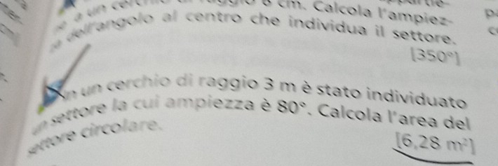 for 
à un certr= Tlggio e cm. Calcola l'ampiez- p 
m dell angolo al centro che individua il settore. C
(350°)
En un cerchio di raggio 3 m è stato individuato 
un settore la cui ampiezza è 80°. Calcola l'area del 
ore ir co are .
[6,28m^2]