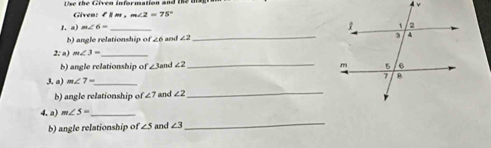 Use the Given information and the dng 
Given: £l m, m∠ 2=75°
1. a) m∠ 6= _ 
b) angle relationship of ∠ 6 and ∠ 2 _ 
2: a) m∠ 3= _ 
b) angle relationship of ∠ 3 and ∠ 2 _ 
3. a) m∠ 7= _ 
b) angle relationship of ∠ 7 and ∠ 2 _ 
4. a) m∠ 5= _ 
b) angle relationship of ∠ 5 and ∠ 3
_