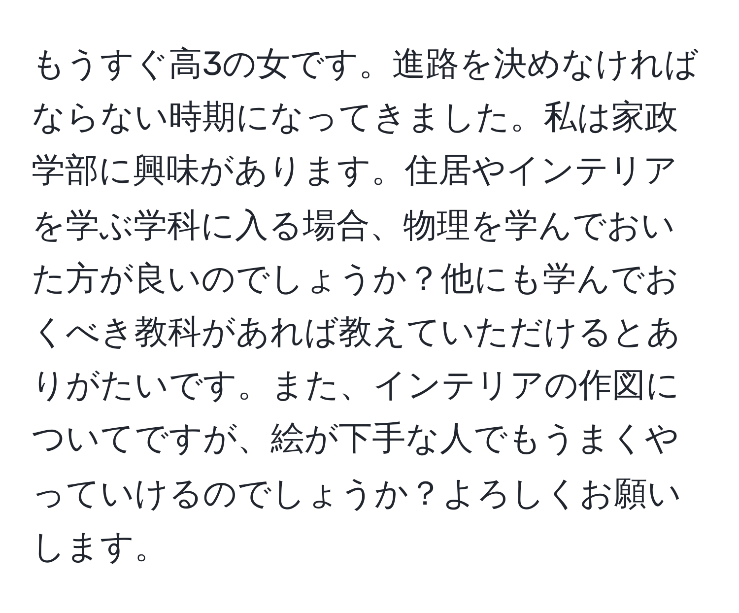 もうすぐ高3の女です。進路を決めなければならない時期になってきました。私は家政学部に興味があります。住居やインテリアを学ぶ学科に入る場合、物理を学んでおいた方が良いのでしょうか？他にも学んでおくべき教科があれば教えていただけるとありがたいです。また、インテリアの作図についてですが、絵が下手な人でもうまくやっていけるのでしょうか？よろしくお願いします。