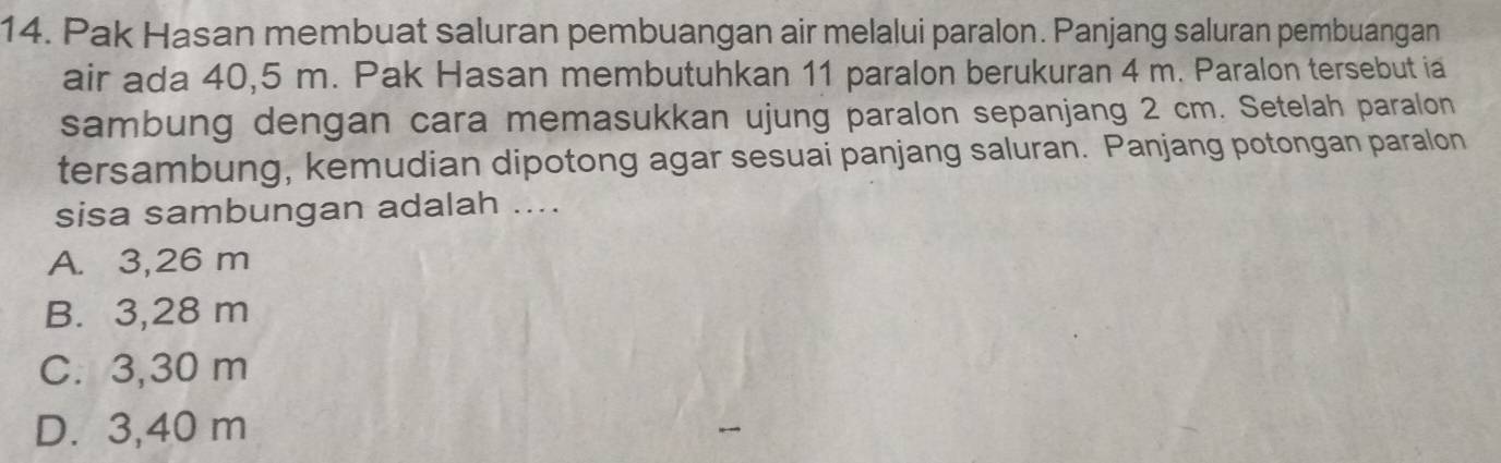 Pak Hasan membuat saluran pembuangan air melalui paralon. Panjang saluran pembuangan
air ada 40,5 m. Pak Hasan membutuhkan 11 paralon berukuran 4 m. Paralon tersebut ia
sambung dengan cara memasukkan ujung paralon sepanjang 2 cm. Setelah paralon
tersambung, kemudian dipotong agar sesuai panjang saluran. Panjang potongan paralon
sisa sambungan adalah ....
A. 3,26 m
B. 3,28 m
C. 3,30 m
D. 3,40 m