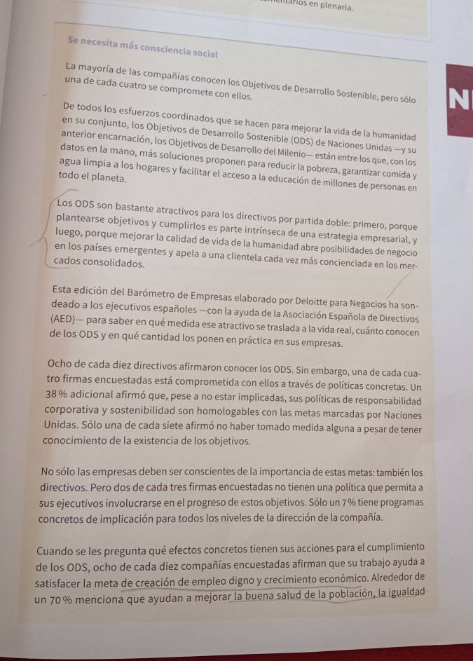 entários en plenaria.
Se necesita más consciencia social
La mayoría de las compañías conocen los Objetivos de Desarrollo Sostenible, pero sólo N
una de cada cuatro se compromete con ellos.
De todos los esfuerzos coordinados que se hacen para mejorar la vida de la humanidad
en su conjunto, los Objetivos de Desarrollo Sostenible (ODS) de Naciones Unidas —y su
anterior encarnación, los Objetivos de Desarrollo del Milenio— están entre los que, con los
datos en la mano, más soluciones proponen para reducir la pobreza, garantizar comida y
agua limpía a los hogares y facilitar el acceso a la educación de millones de personas en
todo el planeta.
Los ODS son bastante atractivos para los directivos por partida doble: primero, porque
plantearse objetivos y cumplirlos es parte intrínseca de una estrategia empresarial, y
luego, porque mejorar la calidad de vida de la humanidad abre posibilidades de negocio
en los países emergentes y apela a una clientela cada vez más concienciada en los mer-
cados consolidados.
Esta edición del Barómetro de Empresas elaborado por Deloitte para Negocios ha son-
deado a los ejecutivos españoles —con la ayuda de la Asociación Española de Directivos
(AED)— para saber en qué medida ese atractivo se traslada a la vida real, cuánto conocen
de los ODS y en qué cantidad los ponen en práctica en sus empresas.
Ocho de cada diez directivos afirmaron conocer los ODS. Sin embargo, una de cada cua-
tro firmas encuestadas está comprometida con ellos a través de políticas concretas. Un
38 % adicional afirmó que, pese a no estar implicadas, sus políticas de responsabilidad
corporativa y sostenibilidad son homologables con las metas marcadas por Naciones
Unidas. Sólo una de cada siete afirmó no haber tomado medida alguna a pesar de tener
conocimiento de la existencia de los objetivos.
No sólo las empresas deben ser conscientes de la importancia de estas metas: también los
directivos. Pero dos de cada tres firmas encuestadas no tienen una política que permita a
sus ejecutivos involucrarse en el progreso de estos objetivos. Sólo un 7% tiene programas
concretos de implicación para todos los niveles de la dirección de la compañía.
Cuando se les pregunta qué efectos concretos tienen sus acciones para el cumplimiento
de los ODS, ocho de cada diez compañías encuestadas afirman que su trabajo ayuda a
satisfacer la meta de creación de empleo digno y crecimiento económico. Alrededor de
un 70 % menciona que ayudan a mejorar la buena salud de la población, la igualdad