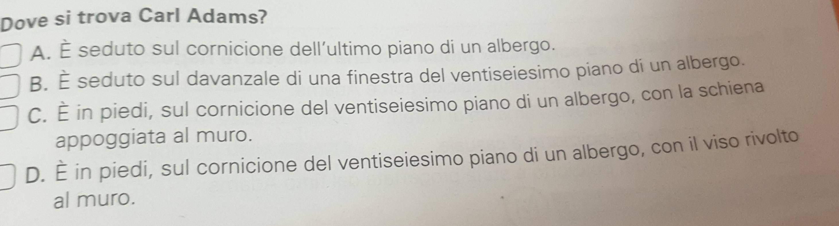 Dove si trova Carl Adams?
A. È seduto sul cornicione dell’ultimo piano di un albergo.
B. É seduto sul davanzale di una finestra del ventiseiesimo piano di un albergo.
C. È in piedi, sul cornicione del ventiseiesimo piano di un albergo, con la schiena
appoggiata al muro.
D. È in piedi, sul cornicione del ventiseiesimo piano di un albergo, con il viso rivolto
al muro.