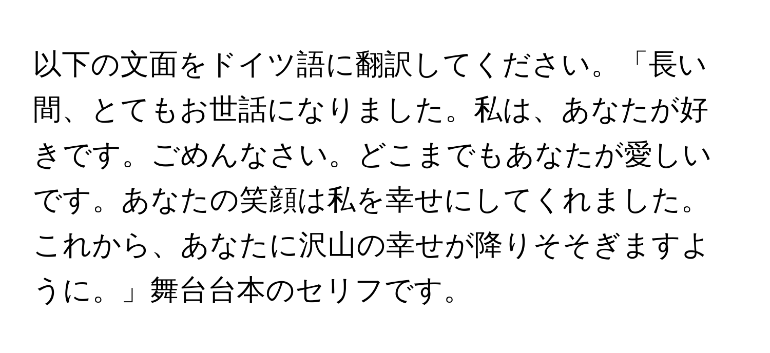 以下の文面をドイツ語に翻訳してください。「長い間、とてもお世話になりました。私は、あなたが好きです。ごめんなさい。どこまでもあなたが愛しいです。あなたの笑顔は私を幸せにしてくれました。これから、あなたに沢山の幸せが降りそそぎますように。」舞台台本のセリフです。