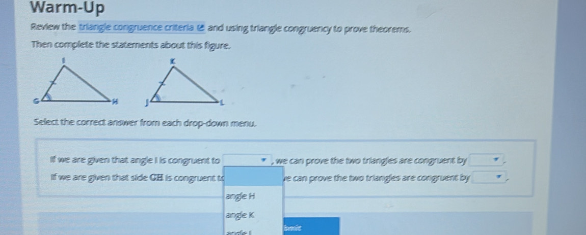 Warm-Up
Review the triangle congruence criteria 1 and using triangle congruency to prove theorems.
Then complete the statements about this figure.

Select the correct answer from each drop-down menu.
If we are given that angle I is congruent to , we can prove the two triangles are congruent by 
If we are given that side GB is congruent t ve can prove the two triangles are congruent by
angle H
angle K
ance I