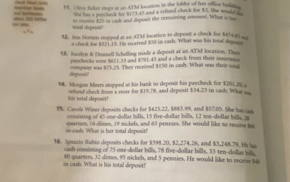 check froud casts 
American banks 11. Olive Baker stops at an ATM location in the lobby of her office building 
and businesses She has a paycheck for $173.45 and a refund check for $3. She would lik 
about $S0 billion 
see yoau. to-receive $25 in cash and deposit the remaining amount. What is he 
total deposit? 
12. Jess Norton stopped at an ATM location to deposit a check for $474.85 and 
a check for $321.15. He received $50 in cash. What was his total deposit 
13. Jocelyn & Donnell Schelling made a deposit at an ATM location. Their 
paychecks were $611.33 and $701.45 and a check from their insurance 
company was $75.25. They received $150 in cash. What was their total 
deposit? 
14. Morgan Meers stopped at his bank to deposit his paycheck for $201.20, a 
refund check from a store for $19.78, and deposit $34.23 in cash. What wa 
his total deposit? 
15. Carole Winer deposits checks for $425.22, $883.99, and $57.05. She has cash 
consisting of 45 one-dollar bills, 15 five-dollar bills, 12 ten-dollar bills, 28
quarters, 16 dimes, 19 nickels, and 65 pennies. She would like to receive $60
in cash. What is her total deposit? 
16. Ignazio Rubio deposits checks for $598.20, $2,274.26, and $3,248.79. He has 
cash consisting of 75 one-dollar bills, 78 five-dollar bills, 33 ten-dollar bills,
80 quarters, 32 dimes, 95 nickels, and 5 pennies. He would like to receive $40
in cash. What is his total deposit?