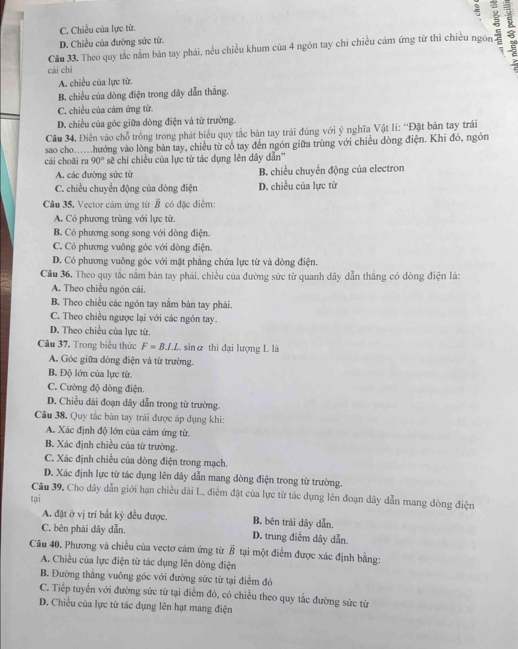 C. Chiều của lực từ.
Câu 33. Theo quy tắc nắm bàn tay phải, nếu chiều khum của 4 ngón tay chi chiều cảm ứng từ thì chiều ngón :
D. Chiều của đường sức từ.
cái chì
A. chiều của lực từ.
B. chiều của dòng điện trong dây dẫn thắng.
C. chiều của cảm ứng từ.
D. chiều của góc giữa dòng điện và từ trường.
Câu 34. Điền vào chỗ trống trong phát biểu quy tắc bàn tay trái đúng với ý nghĩa Vật lí: “Đặt bàn tay trái
sao cho..hướng vào lòng bàn tay, chiều từ cổ tay đến ngón giữa trùng với chiều dòng điện. Khi đó, ngón
cái choãi ra 90° sẽ chỉ chiều của lực từ tác dụng lên dây dẫn''
A. các đường sức từ B. chiều chuyển động của electron
C. chiều chuyển động của dòng điện D. chiều của lực từ
Câu 35. Vector cảm ứng từ vector B có đặc điểm:
A. Có phương trùng với lực từ.
B. Có phương song song với dòng điện.
C. Có phương vuông góc với dòng điện.
D. Có phương vuông góc với mặt phẳng chứa lực từ và dòng điện.
Câu 36. Theo quy tắc nắm bàn tay phải, chiều của đường sức từ quanh dây dẫn thắng có dòng điện là:
A. Theo chiều ngón cái.
B. Theo chiều các ngón tay nắm bàn tay phải.
C. Theo chiều ngược lại với các ngón tay.
D. Theo chiều của lực từ.
Câu 37. Trong biểu thức F=B.I.L. sinα thì đại lượng L là
A. Góc giữa dòng điện và từ trường.
B. Độ lớn của lực từ.
C. Cường độ dòng điện.
D. Chiều dài đoạn dây dẫn trong từ trường.
Câu 38. Quy tắc bản tay trái được áp dụng khi:
A. Xác định độ lớn của cảm ứng từ.
B. Xác định chiều của từ trường.
C. Xác định chiều của dòng điện trong mạch.
D. Xác định lực từ tác dụng lên dây dẫn mang dòng điện trong từ trường.
Câu 39. Cho dây dẫn giới hạn chiều dài L, điểm đặt của lực từ tác dụng lên đoạn dây dẫn mang dòng điện
tại
A. đặt ở vị trí bất kỳ đều được. B. bên trái dây dẫn.
C. bên phải dây dẫn. D. trung điểm dây dẫn.
Câu 40. Phương và chiều của vectơ cảm ứng từ B tại một điểm được xác định bằng:
A. Chiều của lực điện từ tác dụng lên dòng điện
B. Đường thắng vuông góc với đường sức từ tại điểm đó
C. Tiếp tuyến với đường sức từ tại điểm đó, có chiều theo quy tắc đường sức từ
D. Chiều của lực từ tác dụng lên hạt mang điện