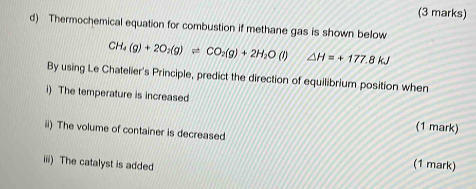 Thermochemical equation for combustion if methane gas is shown below
CH_4(g)+2O_2(g)leftharpoons CO_2(g)+2H_2O(l) △ H=+177.8kJ
By using Le Chatelier's Principle, predict the direction of equilibrium position when 
i) The temperature is increased 
(1 mark) 
ii) The volume of container is decreased 
iii) The catalyst is added (1 mark)