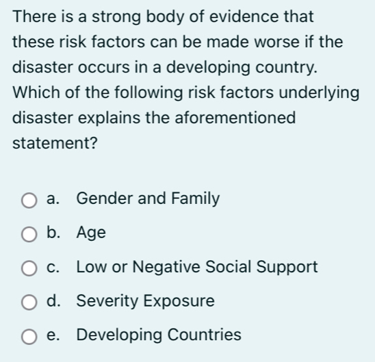 There is a strong body of evidence that
these risk factors can be made worse if the
disaster occurs in a developing country.
Which of the following risk factors underlying
disaster explains the aforementioned
statement?
a. Gender and Family
b. Age
c. Low or Negative Social Support
d. Severity Exposure
e. Developing Countries