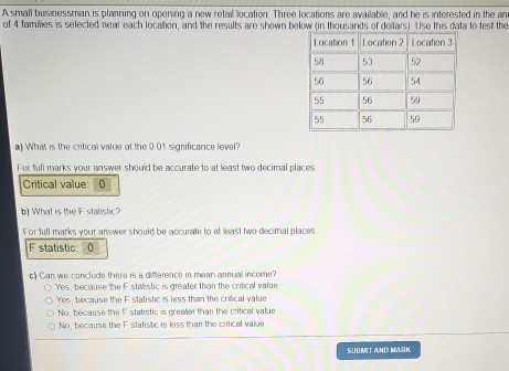 A smail businessman is planning on opening a new retail location. Three locations are available, and he is interested in the an
of 4 families is selected near each localtion, and the results are shown below (in thousands of doifars). Use this data to test the
a) What is the critical value at the 0.01 significance level?
For full marks your answer should be accurate to at least two decimal places
Critical value: 0
b) What is the F stalistic?
For full marks your answer should be accurate to at least two decimal places
F statistic: 10
c) Can we conclude there is a difference in mean annual income?
Yes, because the F statistic is greater than the critical value
Yes, because the F statistic is less than the crifical value
No, because the F statistic is greater than the critical value
No, because the F statistic is less than the critical value
SUBMIT AND MURK