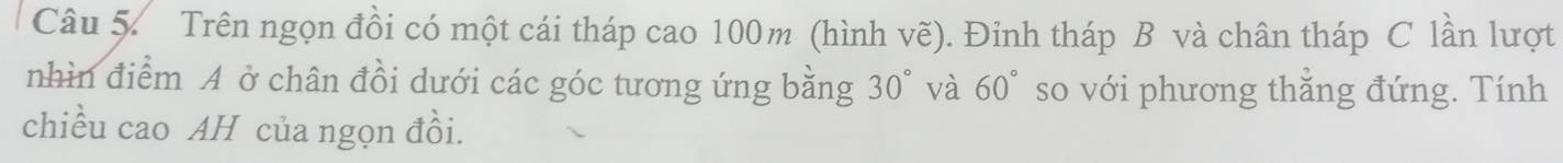 Trên ngọn đồi có một cái tháp cao 100m (hình vẽ). Đỉnh tháp B và chân tháp C lần lượt 
nhìn điểm A ở chân đồi dưới các góc tương ứng bằng 30° và 60° so với phương thẳng đứng. Tính 
chiều cao AH của ngọn đồi.