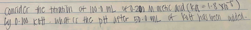concider the trration of 100.0 mL 4f 0. 200 M acctic and (ka=1.8* 10^(-5))
by 0 100 Kof, what is the pHt aftor 50. 0 ml of kolf has been added.