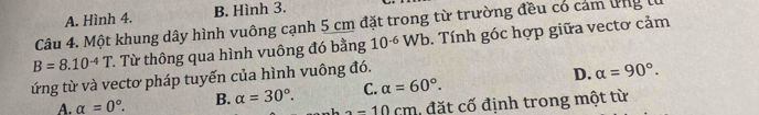 A. Hình 4. B. Hình 3.
Câu 4. Một khung dây hình vuông cạnh 5 cm đặt trong từ trường đều có cảm ứng l
B=8.10^(-4)T. Từ thông qua hình vuông đó bằng 10^(-6) W h. Tính góc hợp giữa vectơ cảm
ứng từ và vectơ pháp tuyến của hình vuông đó.
D.
A. alpha =0°. B. alpha =30°. C. alpha =60°. alpha =90°.
-10cm , đặt cố định trong một từ