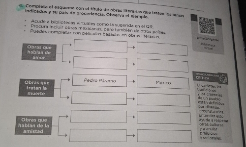 Completa el esquema con el título de obras literarias que traten los temas 
indicados y su país de procedencia. Observa el ejemplo. 
Acude a bibliotecas virtuales como la sugerida en el QR. 
Procura incluir obras mexicanas, pero también de otros países 
Puedes completar con películas basadas en obras literarias. Wth3PVYEH 
Biblotece v n 
Obras que 
hablan de 
amor 
CRíTICa 
Obras que Pedro Páramo México 
tratan la 
El carácter, las tradiciones 
muerte y las creencias 
de un puablo están definidos 
por diversas circunstancias 
Entender esto ayuda a respetar 
Obras que Otras culturas 
hablan de la y a anular 
amistad prejuicios irracionales