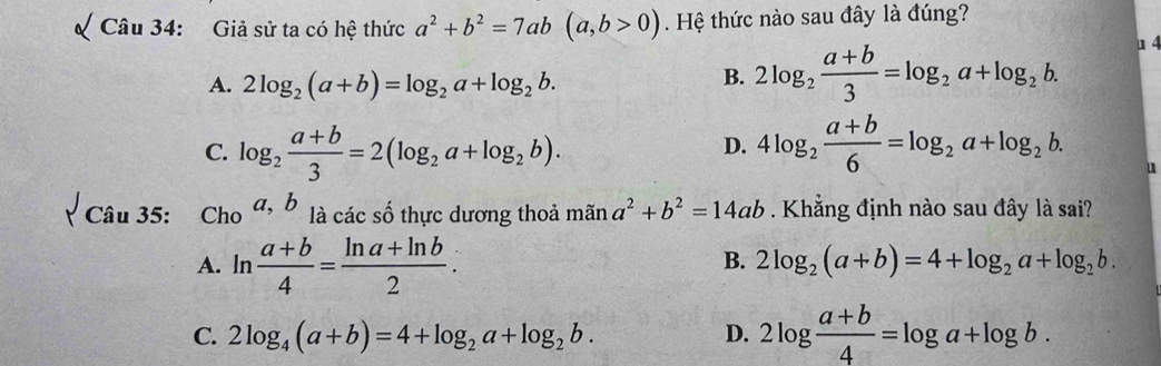 Giả sử ta có hệ thức a^2+b^2=7ab(a,b>0). Hệ thức nào sau đây là đúng?
A. 2log _2(a+b)=log _2a+log _2b.
B. 2log _2 (a+b)/3 =log _2a+log _2b. u 4
C. log _2 (a+b)/3 =2(log _2a+log _2b). 4log _2 (a+b)/6 =log _2a+log _2b. 
D.
u
Câu 35: Cho a, b là các số thực dương thoả mãn a^2+b^2=14ab. Khẳng định nào sau đây là sai?
A. ln  (a+b)/4 = (ln a+ln b)/2 .
B. 2log _2(a+b)=4+log _2a+log _2b.
C. 2log _4(a+b)=4+log _2a+log _2b. D. 2log  (a+b)/4 =log a+log b.