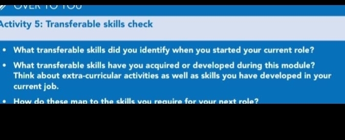 Activity 5: Transferable skills check 
What transferable skills did you identify when you started your current role? 
What transferable skills have you acquired or developed during this module? 
Think about extra-curricular activities as well as skills you have developed in your 
current job. 
How do these map to the skills vou require for vour next role?