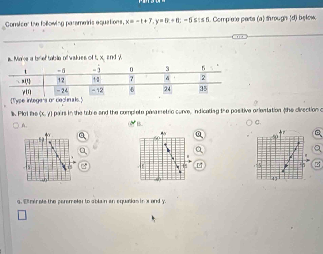 Consider the following parametric equations, xequiv -t+7,y=6t+6;-5≤ t≤ 5. Complete parts (a) through (d) below.
a. Make a brief table of values of t, x, and y.
b. Plot the (x,y) pairs in the table and the complete parametric curve, indicating the positive orientation (the direction c
A.
B.
C.
Q
a

  
c. Eliminate the parameter to obtain an equation in x and y.