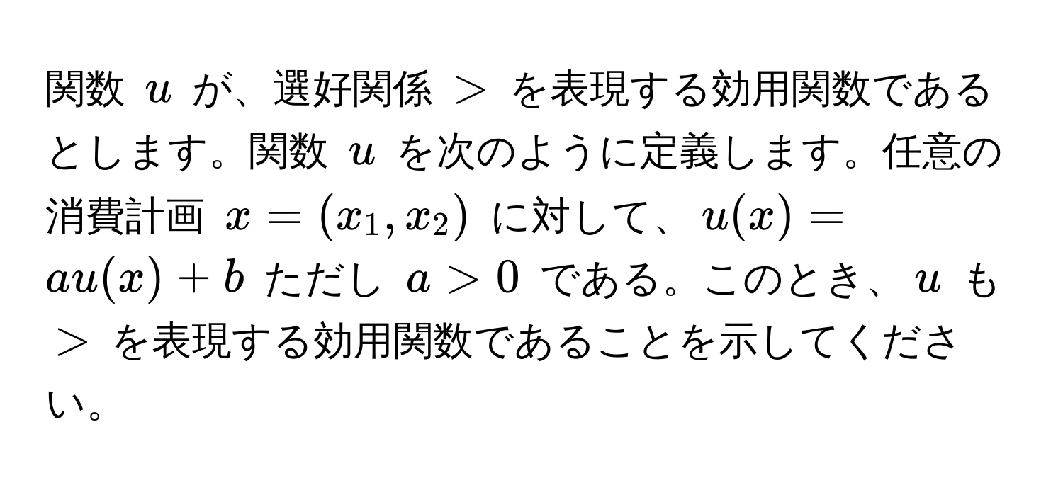 関数 $u$ が、選好関係 $>$ を表現する効用関数であるとします。関数 $u$ を次のように定義します。任意の消費計画 $x = (x_1, x_2)$ に対して、$u(x) = au(x) + b$ ただし $a > 0$ である。このとき、$u$ も $>$ を表現する効用関数であることを示してください。