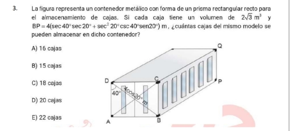 La figura representa un contenedor metálico con forma de un prisma rectangular recto para
el almacenamiento de cajas. Si cada caja tiene un volumen de 2sqrt(3)m^3 y
BP=4(sec 40°sec 20°+sec^220°csc 40°sen 20°)m , ¿cuántas cajas del mismo modelo se
pueden almacenar en dicho contenedor?
A) 16 cajas
B) 15 cajas
C) 18 cajas
D) 20 cajas
E) 22 cajas