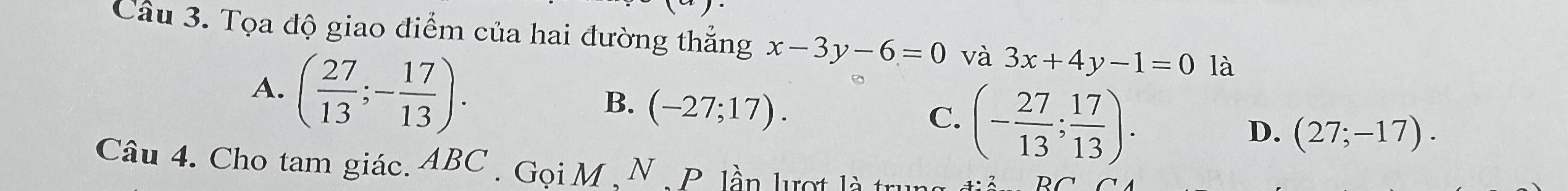 Tọa độ giao điểm của hai đường thẳng x-3y-6=0 và 3x+4y-1=0 là
A. ( 27/13 ;- 17/13 ). (- 27/13 ; 17/13 ).
B. (-27;17). 
C.
D. (27;-17). 
Câu 4. Cho tam giác. ABC. Gọi M , N , P. lần lượt là trung
DC