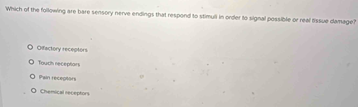 Which of the following are bare sensory nerve endings that respond to stimuli in order to signal possible or real tissue damage?
Olfactory receptors
Touch receptors
Pain receptors
Chemical receptors