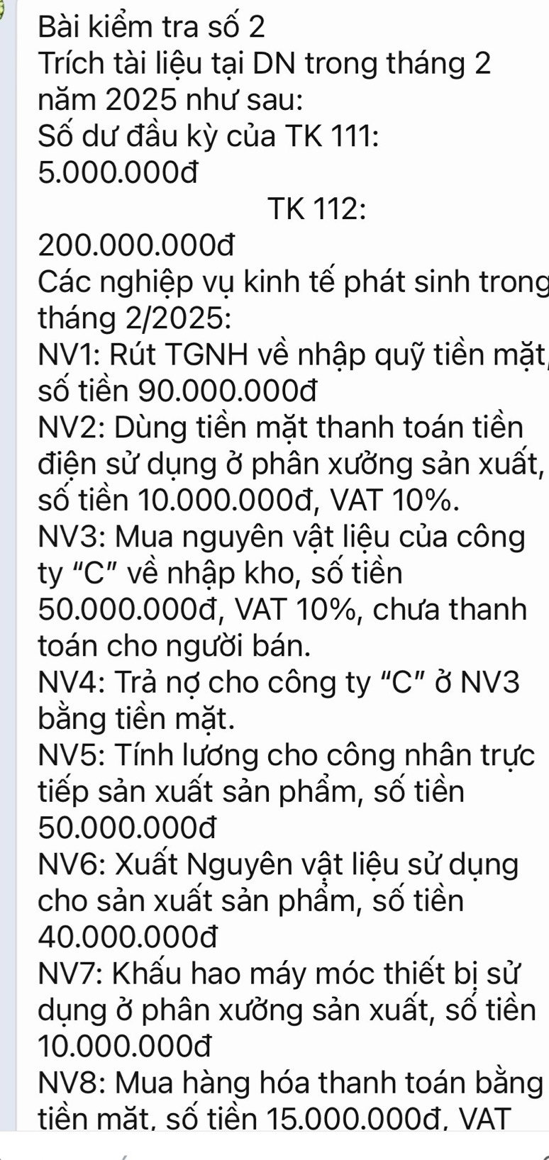 Bài kiểm tra số 2 
Trích tài liệu tại DN trong tháng 2 
năm 2025 như sau: 
Số dư đầu kỳ của TK 111 :
5.000.000đ
TK 112:
200.000.000đ
Các nghiệp vụ kinh tế phát sinh trong 
tháng 2/2025: 
NV1: Rút TGNH về nhập quỹ tiền mặt 
số tiền 90.000.000đ
NV2: Dùng tiền mặt thanh toán tiền 
điện sử dụng ở phân xưởng sản xuất, 
số tiền 10.000.000đ, VAT 10%. 
NV3: Mua nguyên vật liệu của công 
ty “ C ” về nhập kho, số tiền
50.000.000đ, VAT 10%, chưa thanh 
toán cho người bán. 
NV4: Trả nợ cho công ty “C” ở NV3 
bằng tiền mặt. 
NV5: Tính lương cho công nhân trực 
tiếp sản xuất sản phẩm, số tiền
50.000.000đ
NV6: Xuất Nguyên vật liệu sử dụng 
cho sản xuất sản phẩm, số tiền
40.000.000đ
NV7: Khấu hao máy móc thiết bị sử 
dụng ở phân xưởng sản xuất, số tiền
10.000.000đ
NV8: Mua hàng hóa thanh toán bằng 
tiền mặt, số tiền 15.000.000đ, VAT