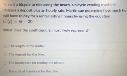 To rent a bicycle to ride along the beach, a bicycle vending machine
charges a deposit plus an hourly rate. Martin can determine how much he
will have to pay for a rental lasting t hours by using the equation
C(t)=8t+20. 
What does the coefficient, 8, most likely represent?
The length of the rental.
The deposit for the bike.
The hourly rate for renting the bicycle.
The cost of insurance for the bike.