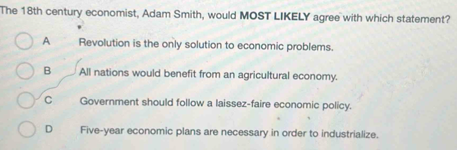 The 18th century economist, Adam Smith, would MOST LIKELY agree with which statement?
A Revolution is the only solution to economic problems.
B All nations would benefit from an agricultural economy.
C Government should follow a laissez-faire economic policy.
D Five-year economic plans are necessary in order to industrialize.