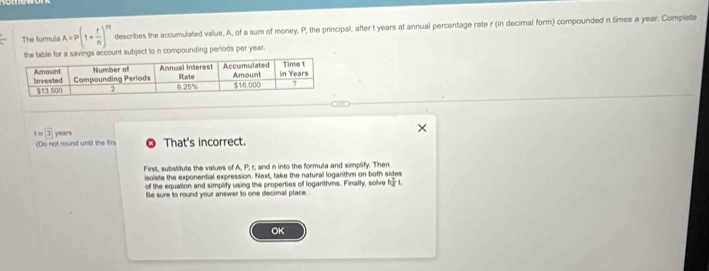 The formula A=P(1+ r/n )^m describes the accumulated value, A, of a sum of money, P, the principal, after t years at annual percentage rate r (in decimal form) compounded n times a year. Completa 
unt subject to n compounding periods per year.
overline 3 years
(Do not round until the fin That's incorrect. 
First, substitute the values of A, P, r, and n into the formula and simplify. Then 
isolate the exponential expression. Next, take the natural logarithm on both sides 
of the equation and simplify using the properties of logarithms. Finally, solve kFL
Be sure to round your answer to one decimal place. 
OK